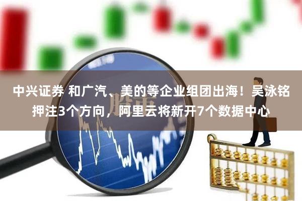 中兴证券 和广汽、美的等企业组团出海！吴泳铭押注3个方向，阿里云将新开7个数据中心