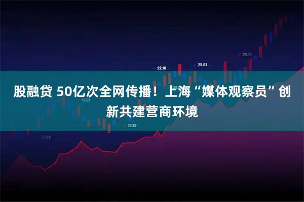 股融贷 50亿次全网传播！上海“媒体观察员”创新共建营商环境