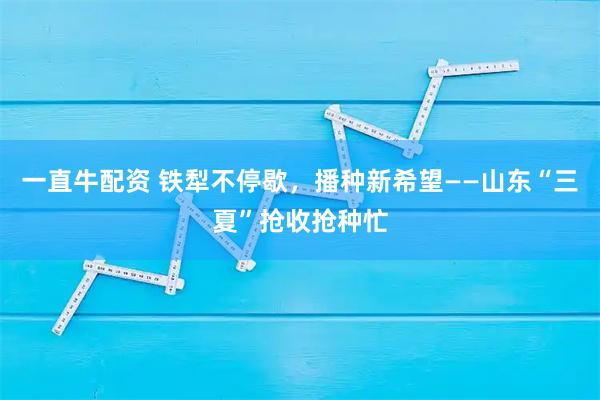 一直牛配资 铁犁不停歇，播种新希望——山东“三夏”抢收抢种忙