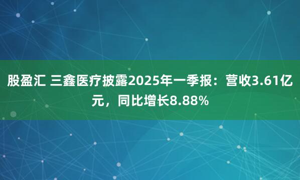 股盈汇 三鑫医疗披露2025年一季报：营收3.61亿元，同比增长8.88%