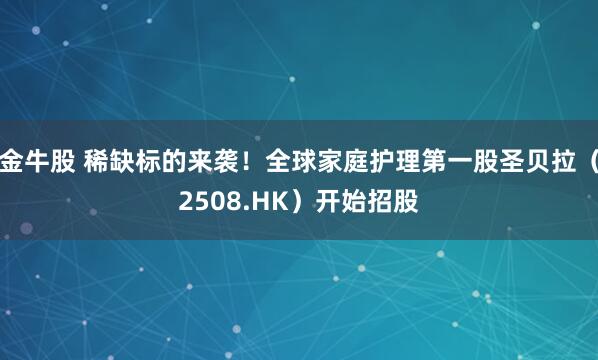 金牛股 稀缺标的来袭！全球家庭护理第一股圣贝拉（2508.HK）开始招股
