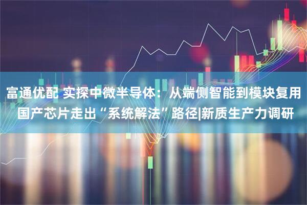 富通优配 实探中微半导体：从端侧智能到模块复用 国产芯片走出“系统解法”路径|新质生产力调研