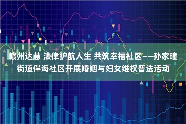 赣州达慧 法律护航人生 共筑幸福社区——孙家疃街道伴海社区开展婚姻与妇女维权普法活动
