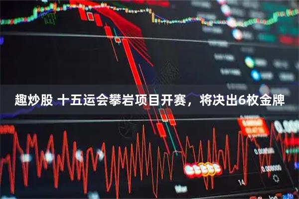 趣炒股 十五运会攀岩项目开赛，将决出6枚金牌