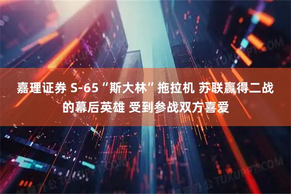嘉理证券 S-65“斯大林”拖拉机 苏联赢得二战的幕后英雄 受到参战双方喜爱