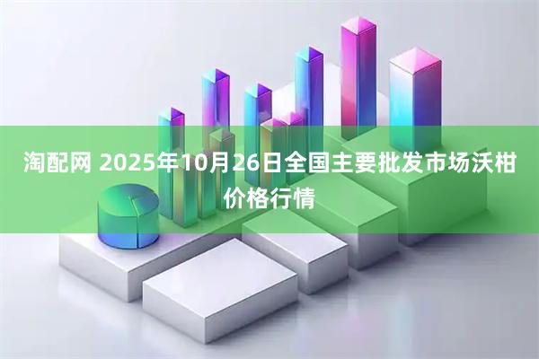 淘配网 2025年10月26日全国主要批发市场沃柑价格行情