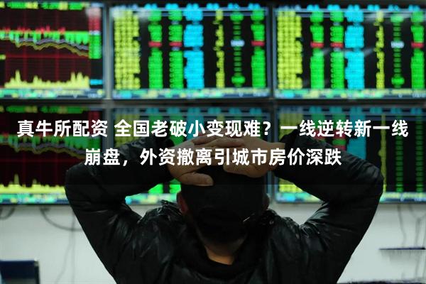 真牛所配资 全国老破小变现难？一线逆转新一线崩盘，外资撤离引城市房价深跌