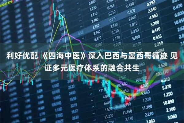 利好优配 《四海中医》深入巴西与墨西哥循迹 见证多元医疗体系的融合共生