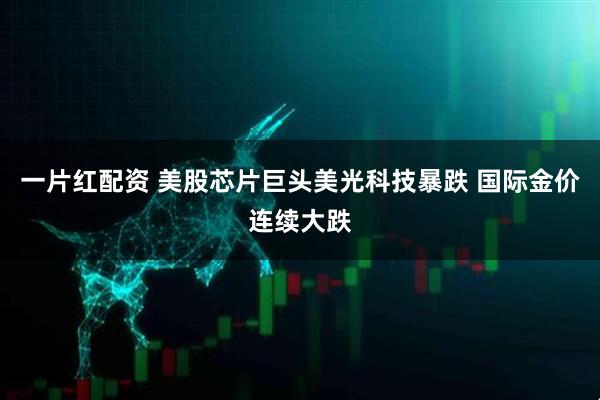 一片红配资 美股芯片巨头美光科技暴跌 国际金价连续大跌