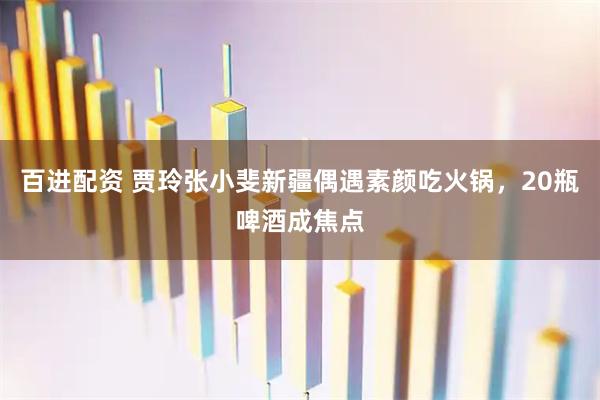 百进配资 贾玲张小斐新疆偶遇素颜吃火锅，20瓶啤酒成焦点