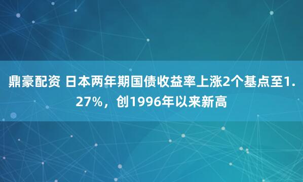 鼎豪配资 日本两年期国债收益率上涨2个基点至1.27%，创1996年以来新高