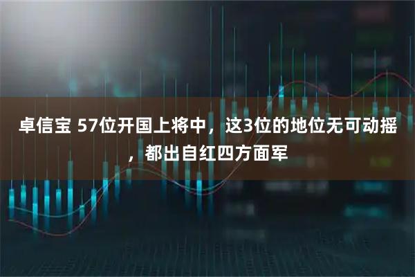 卓信宝 57位开国上将中，这3位的地位无可动摇，都出自红四方面军