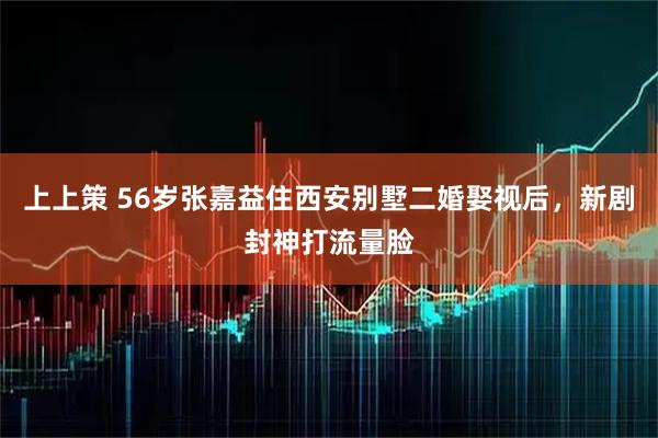 上上策 56岁张嘉益住西安别墅二婚娶视后，新剧封神打流量脸